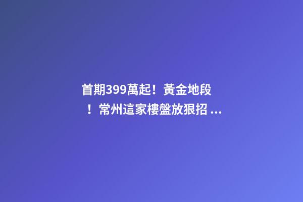 首期3.99萬起！黃金地段！常州這家樓盤放狠招，長三角都沸騰了